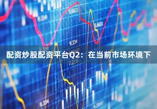 配资炒股配资平台Q2：在当前市场环境下