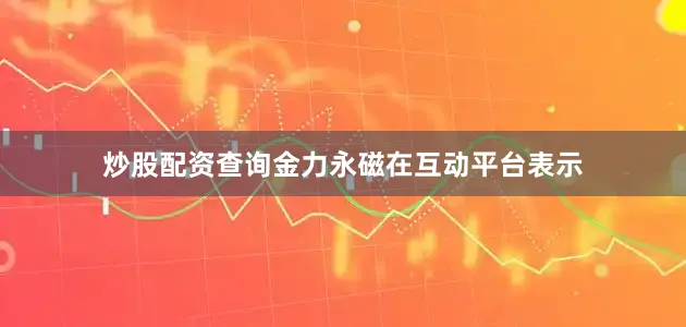 炒股配资查询金力永磁在互动平台表示