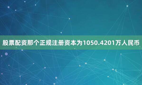 股票配资那个正规注册资本为1050.4201万人民币