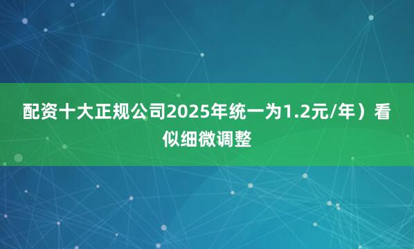 配资十大正规公司2025年统一为1.2元/年）看似细微调整