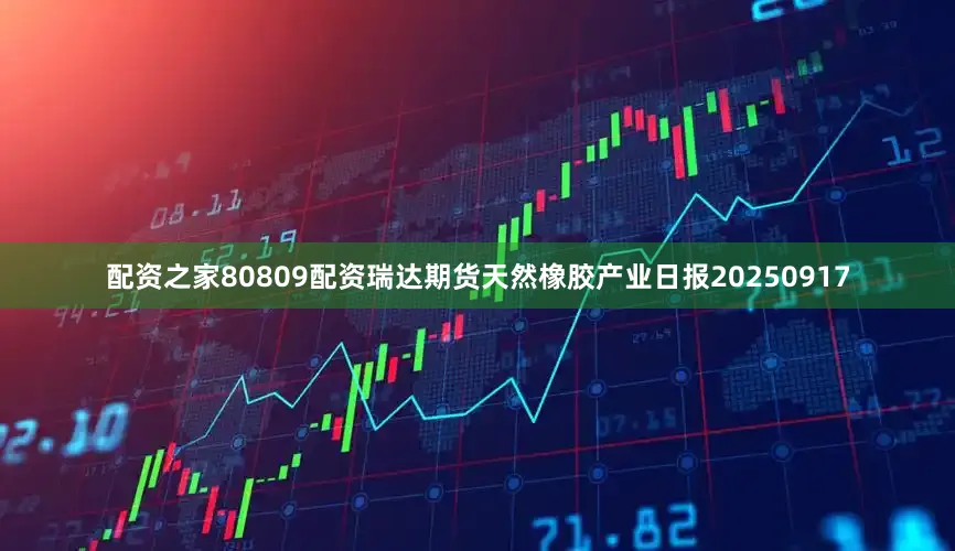 配资之家80809配资瑞达期货天然橡胶产业日报20250917