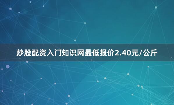 炒股配资入门知识网最低报价2.40元/公斤