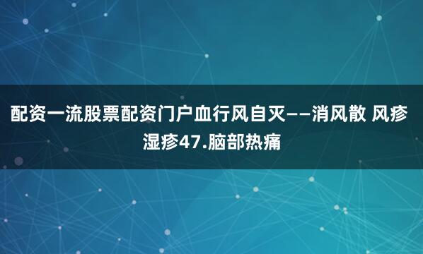 配资一流股票配资门户血行风自灭——消风散 风疹 湿疹47.脑部热痛